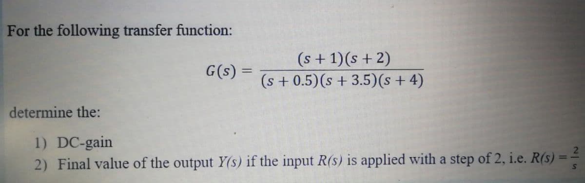 For the following transfer function:
(s + 1)(s + 2)
(s + 0.5)(s + 3.5)(s + 4)
G(s) =
%3D
determine the:
1) DC-gain
2) Final value of the output Y(s) if the input R(s) is applied with a step of 2, i.e. R(s) =
25
