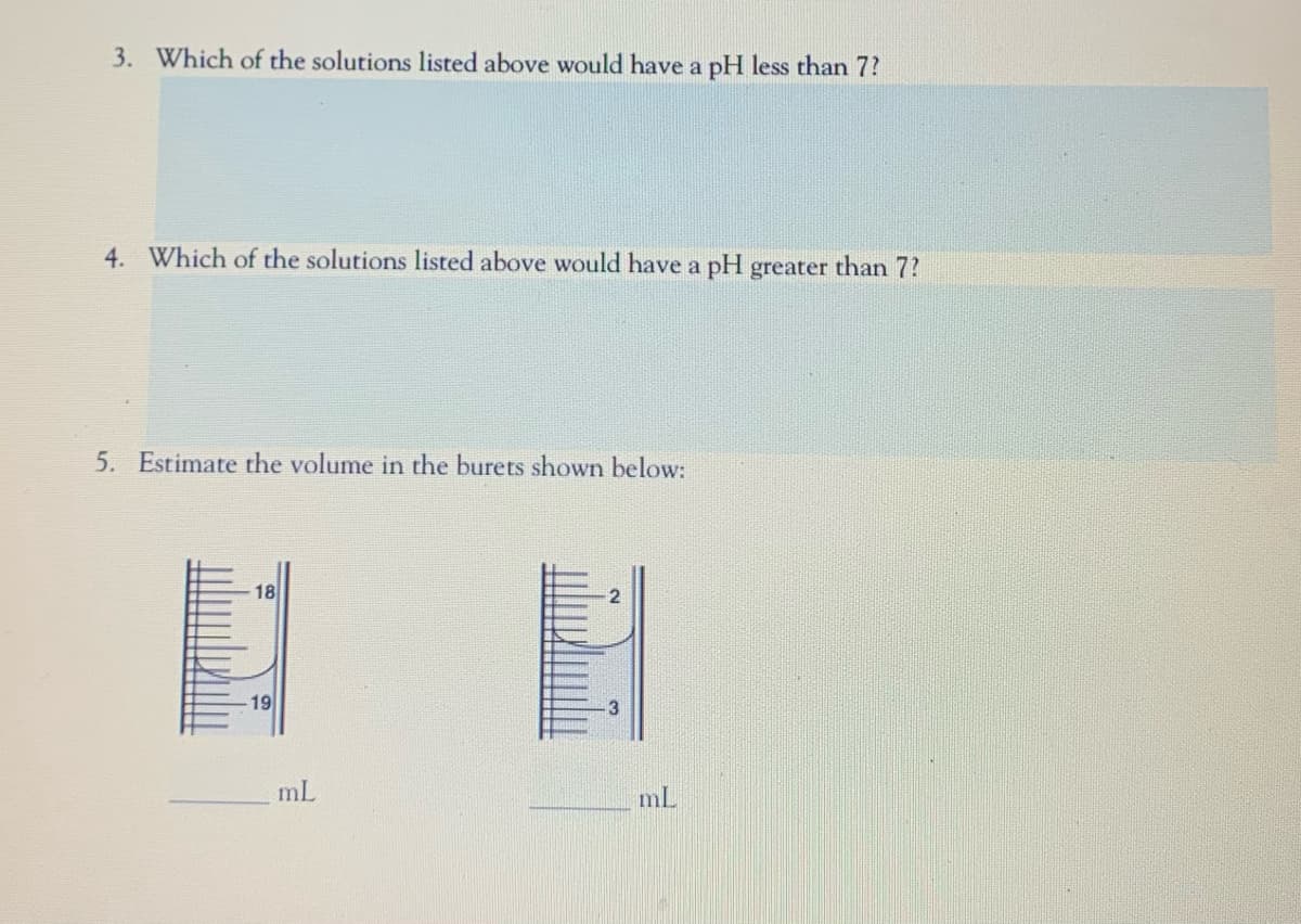 3. Which of the solutions listed above would have a pH less than 7?
4. Which of the solutions listed above would have a pH greater than 7?
5. Estimate the volume in the burets shown below:
18
19
mL
mL
