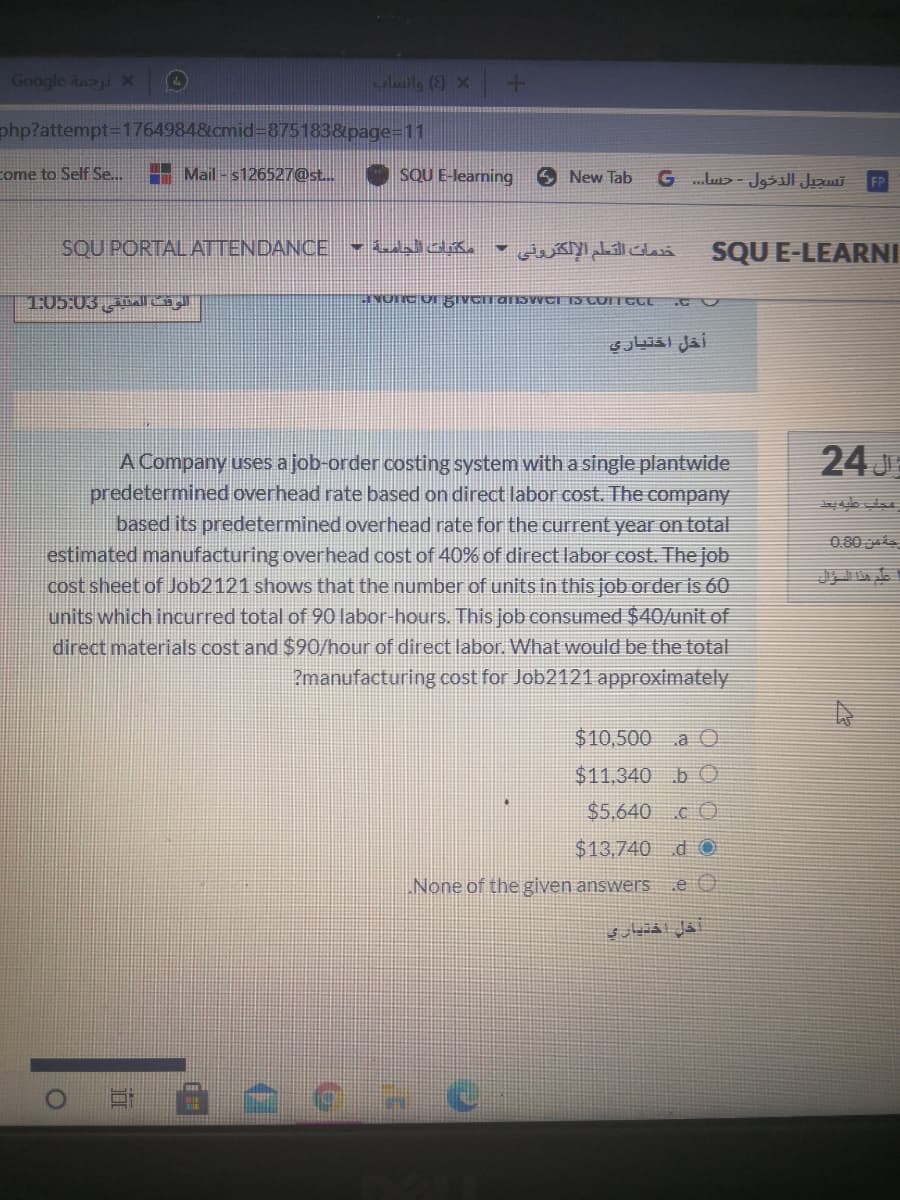Google änai X
+ x 3)
php?attempt%3D1764984&cmid=875183&page=11
come to Self Se..
Mail - s126527@st..
SQU E-learning
New Tab
SQU PORTAL ATTENDANCE - dda.
خدمات القطم الإلكترونی
SQU E-LEARNI
1:05:03 l
أخل اختياري
24 J
A Company uses a job-order costing system with a single plantwide
predetermined overhead rate based on direct labor cost. The company
based its predetermined overhead rate for the current year on total
estimated manufacturing overhead cost of 40% of direct labor cost. The job
cost sheet of Job2121 shows that the number of units in this job order is 60
units which incurred total of 90 labor-hours. This job consumed $40/unit of
direct materials cost and $90/hour of direct labor. What would be the total
?manufacturing cost for Job2121 approximately
0.80
$10,500 a O
$11,340 b O
$5.640 c O
$13,740 d O
None of the given answers
旗
