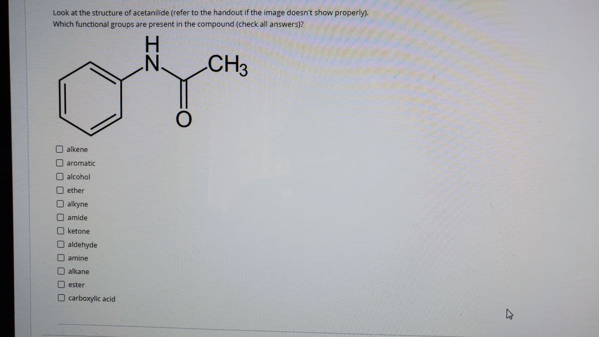 Look at the structure of acetanilide (refer to the handout if the image doesn't show properly).
Which functional groups are present in the compound (check all answers)?
H.
N'
CH3
alkene
aromatic
alcohol
ether
alkyne
amide
ketone
aldehyde
amine
alkane
ester
carboxylic acid
