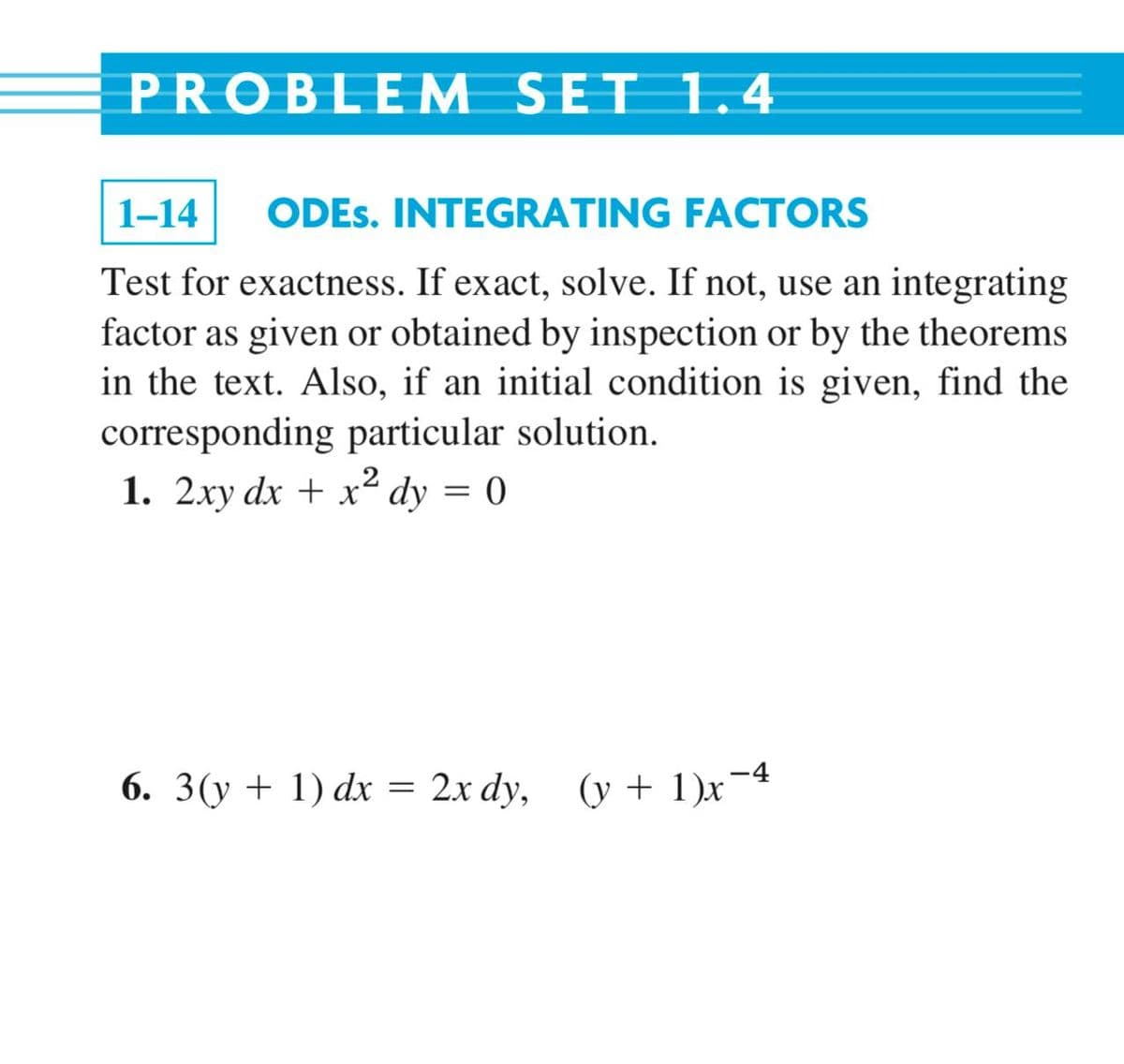 PROBLEM SET 1.4
1-14
ODES. INTEGRATING FACTORS
Test for exactness. If exact, solve. If not, use an integrating
factor as given or obtained by inspection or by the theorems
in the text. Also, if an initial condition is given, find the
corresponding particular solution.
1. 2xy dx + x² dy = 0
6. 3(y + 1) dx = 2x dy, (y + 1)x¯