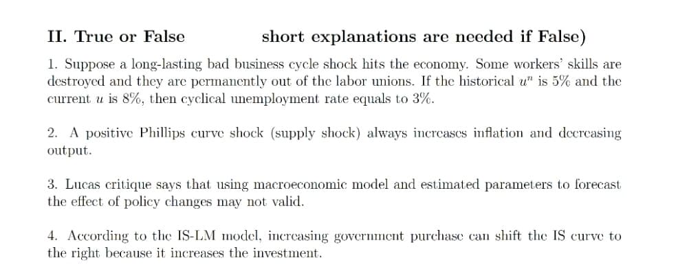 II. True or False
short explanations are needed if False)
1. Suppose a long-lasting bad business cycle shock hits the economy. Some workers' skills are
destroyed and they are permanently out of the labor unions. If the historical u" is 5% and the
current u is 8%, then cyclical unemployment rate equals to 3%.
2. A positive Phillips curve shock (supply shock) always increases inflation and decreasing
output.
3. Lucas critique says that using macroeconomic model and estimated parameters to forecast
the effect of policy changes may not valid.
4. According to the IS-LM model, increasing government purchase can shift the IS curve to
the right because it increases the investment.