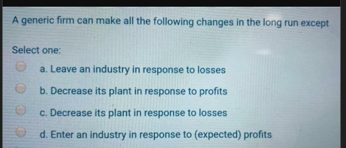 A generic firm can make all the following changes in the long run except
Select one:
O
O
a. Leave an industry in response to losses
b. Decrease its plant in response to profits
c. Decrease its plant in response to losses
d. Enter an industry in response to (expected) profits
