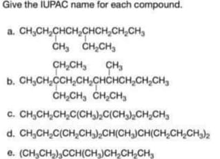Give the IUPAC name for each compound.
a. CH₂CH₂CHCH₂CHCH₂CH₂CH₂
CH₂ CH₂CH₂
CH₂CH3 CH₂
b. CH₂CH₂CCH₂CH₂CHCHCH₂CH₂CH
CH,CH, CH,CH,
CH₂CH₂CH₂C(CH₂)2C(CH3)₂CH₂CH3
C.
d. CH,CH,C(CH,CH3),CH(CH3)CH(CH,CH,CH3)2
e. (CH₂CH₂)3CCH(CH3)CH₂CH₂CH₂
