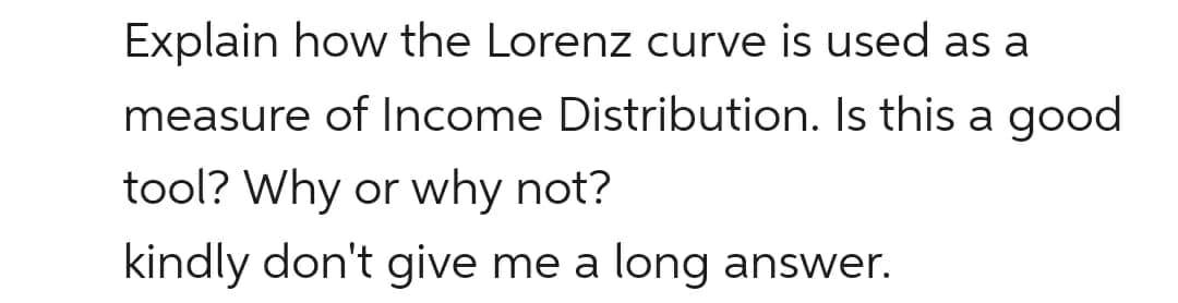 Explain how the Lorenz curve is used as a
measure of Income Distribution. Is this a good
tool? Why or why not?
kindly don't give me a long answer.
