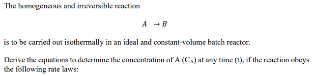 The homogeneous and irreversible reaction
A → B
is to be carried out isothermally in an ideal and constant-volume batch reactor.
Derive the equations to determine the concentration of A (CA) at any time (t), if the reaction obeys
the following rate laws:
