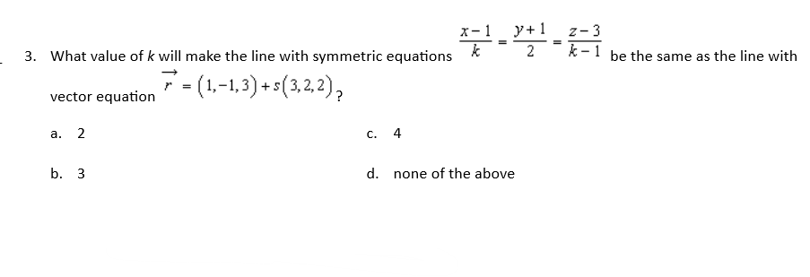 3. What value of k will make the line with symmetric equations
7 = (1,−1,3) + s(3, 2, 2),
vector equation
a. 2
C. 4
b. 3
d.
x-1 y + 1
=
2
none of the above
Z-3
*-1 be the same as the line with