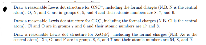 Draw a reasonable Lewis dot structure for ONC, including the formal charges (N.B. N is the central
atom). O, N, and C are in groups 6, 5, and 4 and their atomic numbers are 8, 7, and 6.
Draw a reasonable Lewis dot structure for CIO, including the formal charges (N.B. Cl is the central
atom). Cl and O are in groups 7 and 6 and their atomic numbers are 17 and 8.
Draw a reasonable Lewis dot structure for XeO₂F, including the formal charges (N.B. Xe is the
central atom). Xe, O, and F are in groups 8, 6, and 7 and their atomic numbers are 54, 8, and 9.
