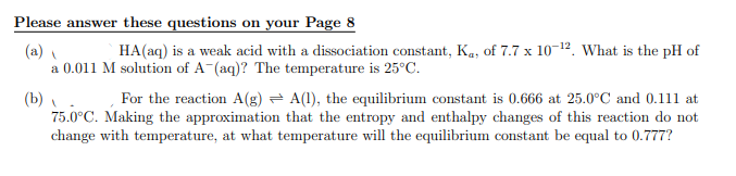 Please answer these questions on your Page 8
(a)
HA(aq) is a weak acid with a dissociation constant, Ka, of 7.7 x 10-¹2. What is the pH of
a 0.011 M solution of A-(aq)? The temperature is 25°C.
(b)
For the reaction A(g) A(1), the equilibrium constant is 0.666 at 25.0°C and 0.111 at
75.0°C. Making the approximation that the entropy and enthalpy changes of this reaction do not
change with temperature, at what temperature will the equilibrium constant be equal to 0.777?