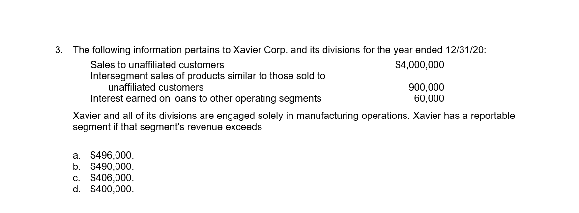 The following information pertains to Xavier Corp. and its divisions for the year ended 12/31/20:
Sales to unaffiliated customers
$4,000,000
Intersegment sales of products similar to those sold to
unaffiliated customers
900,000
60,000
Interest earned on loans to other operating segments
Xavier and all of its divisions are engaged solely in manufacturing operations. Xavier has a reportable
segment if that segment's revenue exceeds
a. $496,000.
b. $490,000.
$406,000.
$400,000.
C.
d.
