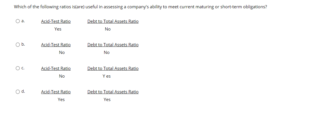 Which of the following ratios is(are) useful in assessing a company's ability to meet current maturing or short-term obligations?
Acid-Test Ratio
Debt to Total Assets Ratio
a.
Yes
No
b.
Acid-Test Ratio
Debt to Total Assets Ratio
No
No
O c.
Acid-Test Ratio
Debt to Total Assets Ratio
Y es
No
d.
Acid-Test Ratio
Debt to Total Assets Ratio
Yes
Yes
