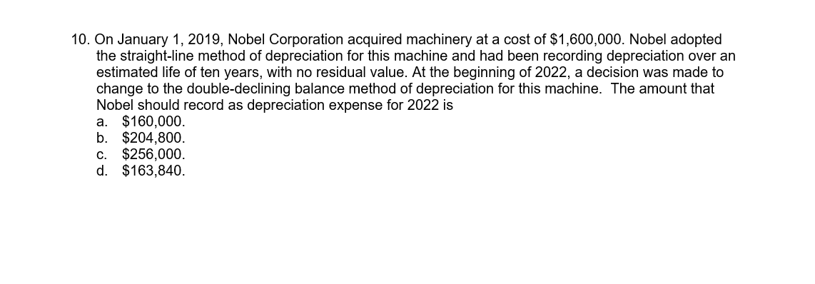 10. On January 1, 2019, Nobel Corporation acquired machinery at a cost of $1,600,000. Nobel adopted
the straight-line method of depreciation for this machine and had been recording depreciation over an
estimated life of ten years, with no residual value. At the beginning of 2022, a decision was made to
change to the double-declining balance method of depreciation for this machine. The amount that
Nobel should record as depreciation expense for 2022 is
a. $160,000.
b. $204,800.
$256,000.
d. $163,840.
C.
