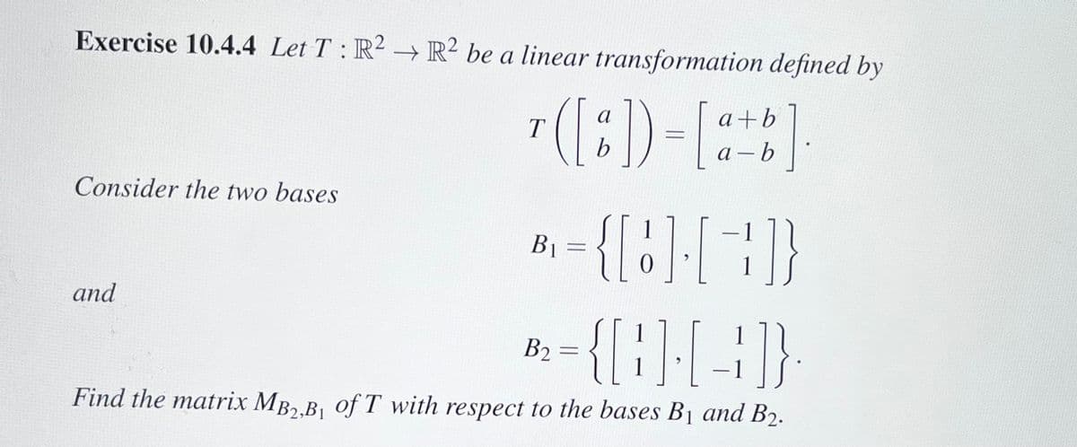 Exercise 10.4.4 Let T: R2 R2 be a linear transformation defined by
b]
Consider the two bases
and
T
а
b
B₁ =
a+b
a-b
= {[] []}
B2
={{}}{-4}}
1
Find the matrix MB2,B₁ of T with respect to the bases B₁ and B₂.