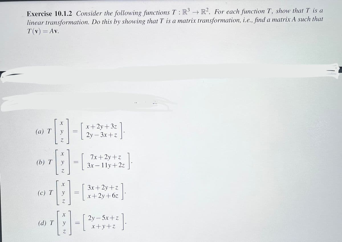 Exercise 10.1.2 Consider the following functions T: R³ → R². For each function T, show that I is a
linear transformation. Do this by showing that T is a matrix transformation, i.e., find a matrix A such that
T(v) = Av.
(a) T
(b) T
(c) T
(d) T
X
y
X
B
Z
y =
X
y
Z
X
=
Z
x+2y+3z
2y-3x+z
7x+2y+z
3x - 11y+2z
2y-5x+z
[:]-[***]
y =
x+y+z
3x+2y+z
x+2y+6z