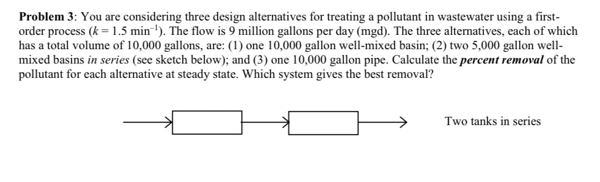 Problem 3: You are considering three design alternatives for treating a pollutant in wastewater using a first-
order process (k = 1.5 min¯¹). The flow is 9 million gallons per day (mgd). The three alternatives, each of which
has a total volume of 10,000 gallons, are: (1) one 10,000 gallon well-mixed basin; (2) two 5,000 gallon well-
mixed basins in series (see sketch below); and (3) one 10,000 gallon pipe. Calculate the percent removal of the
pollutant for each alternative at steady state. Which system gives the best removal?
Two tanks in series