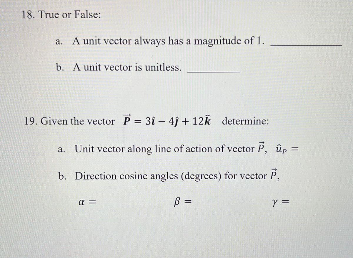 18. True or False:
a. A unit vector always has a magnitude of 1.
b. A unit vector is unitless.
19. Given the vector P = 3î - 4ĵ+ 12k determine:
=
Unit vector along line of action of vector P, ûp=
b. Direction cosine angles (degrees) for vector P,
B =
a.
α =
Y =
