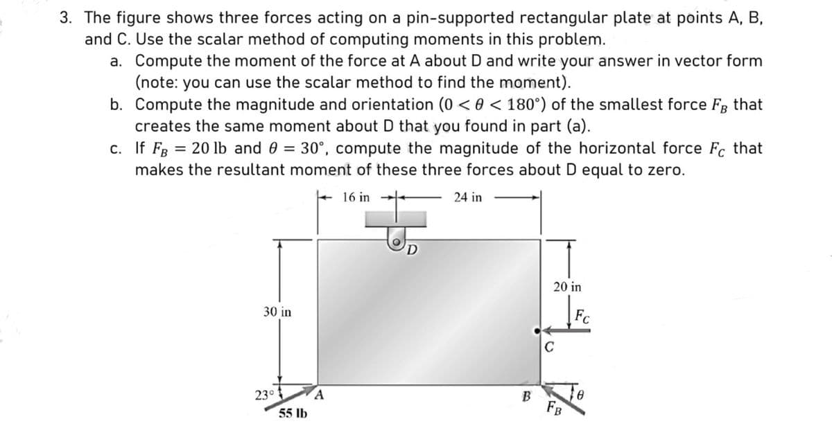 3. The figure shows three forces acting on a pin-supported rectangular plate at points A, B,
and C. Use the scalar method of computing moments in this problem.
a. Compute the moment of the force at A about D and write your answer in vector form
(note: you can use the scalar method to find the moment).
b. Compute the magnitude and orientation (0 < 0 < 180°) of the smallest force FB that
creates the same moment about D that you found in part (a).
c. If FB = 20 lb and 0 = 30°, compute the magnitude of the horizontal force Fc that
makes the resultant moment of these three forces about D equal to zero.
16 in
24 in
30 in
23°
55 lb
A
D
B
20 in
C
FB
8