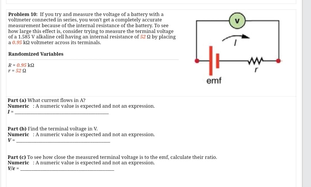 Problem 10: If you try and measure the voltage of a battery with a
voltmeter connected in series, you won't get a completely accurate
measurement because of the internal resistance of the battery. To see
how large this effect is, consider trying to measure the terminal voltage
of a 1.585 V alkaline cell having an internal resistance of 52 2 by placing
a 0.95 k2 voltmeter across its terminals.
Randomized Variables
ww
R = 0.95 k2
r = 52 Q
r
emf
Part (a) What current flows in A?
Numeric : A numeric value is expected and not an expression.
I =
Part (b) Find the terminal voltage in V.
Numeric : A numeric value is expected and not an expression.
V =
Part (c) To see how close the measured terminal voltage is to the emf, calculate their ratio.
Numeric : A numeric value is expected and not an expression.
V/e =
