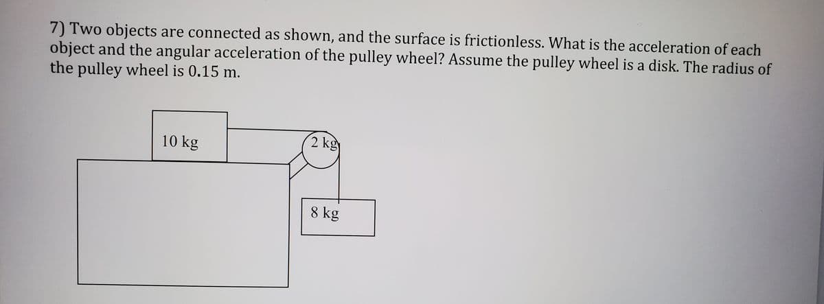 7) Two objects are connected as shown, and the surface is frictionless. What is the acceleration of each
object and the angular acceleration of the pulley wheel? Assume the pulley wheel is a disk. The radius of
the pulley wheel is 0.15 m.
10 kg
2 kg
8 kg
