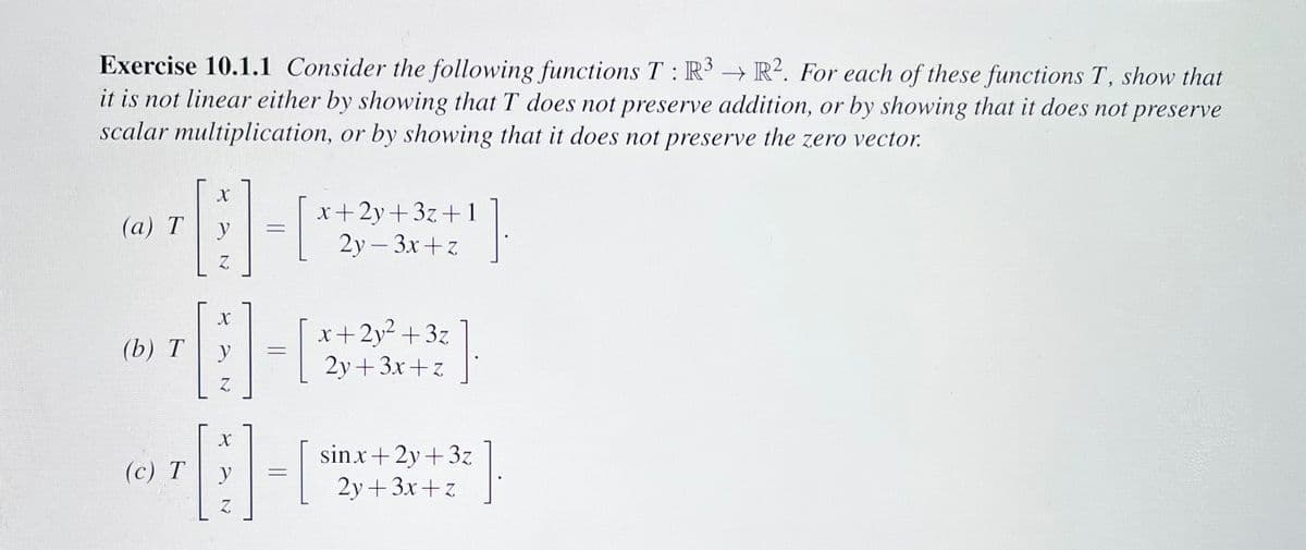 Exercise 10.1.1 Consider the following functions T: R3 R2. For each of these functions T, show that
it is not linear either by showing that T does not preserve addition, or by showing that it does not preserve
scalar multiplication, or by showing that it does not preserve the zero vector.
X
¹8-
y
Z
(a) T
(b) T
(c) T
X
y
Z
=
x+2y+3z +1
2y - 3x+z
x+2y² +3z
2y+3x+z
X
11-0
y
Z
]
sinx+2y+3z
2y+3x+z
]