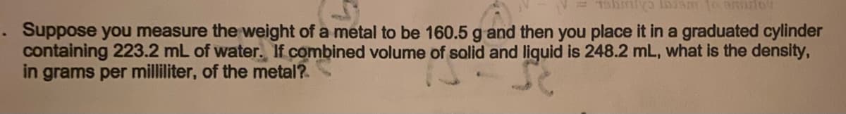 . Suppose you measure the weight of a metal to be 160.5 g and then you place it in a graduated cylinder
containing 223.2 mL of water. If combined volume of solid and liquid is 248.2 mL, what is the density,
in grams per milliliter, of the metal?
