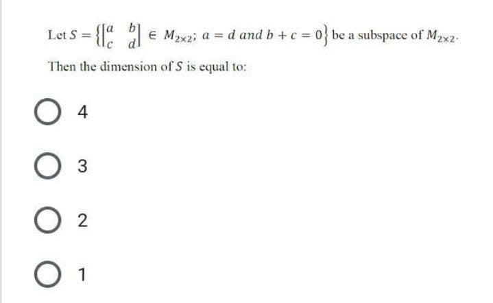 Let S = {" € Maxzi a = d and b +c = 0} be a subspace of M2x2-
%3D
Then the dimension of S is equal to:
4
O 2
O 1

