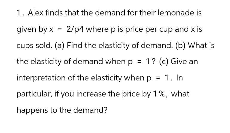 1. Alex finds that the demand for their lemonade is
given by x = 2/p4 where p is price per cup and x is
cups sold. (a) Find the elasticity of demand. (b) What is
the elasticity of demand when p = 1? (c) Give an
interpretation of the elasticity when p = 1. In
particular, if you increase the price by 1%, what
happens to the demand?