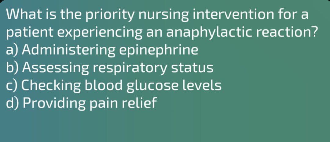 What is the priority nursing intervention for a
patient experiencing an anaphylactic reaction?
a) Administering epinephrine
b) Assessing respiratory status
c) Checking blood glucose levels
d) Providing pain relief