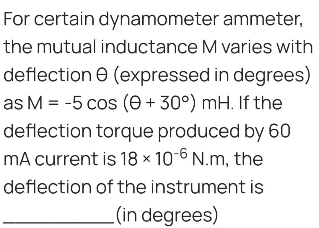 For certain dynamometer ammeter,
the mutual inductance M varies with
deflection (expressed in degrees)
as M = -5 cos (e + 30°) mH. If the
deflection torque produced by 60
mA current is 18 × 10-6 N.m, the
deflection of the instrument is
(in degrees)
