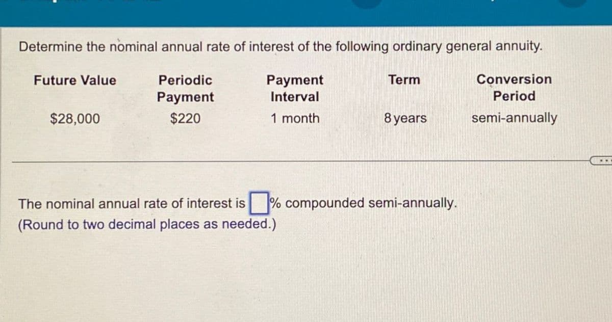 Determine the nominal annual rate of interest of the following ordinary general annuity.
Future Value
$28,000
Periodic
Payment
Payment
Interval
Term
$220
1 month
8 years
Conversion
Period
semi-annually
% compounded semi-annually.
The nominal annual rate of interest is
(Round to two decimal places as needed.)