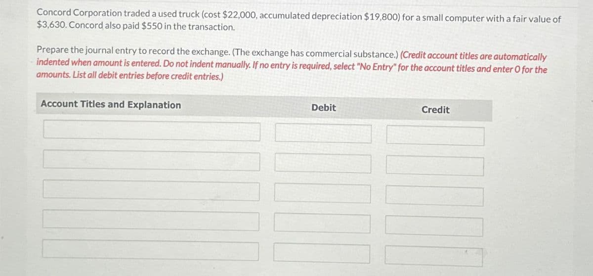 Concord Corporation traded a used truck (cost $22,000, accumulated depreciation $19,800) for a small computer with a fair value of
$3,630. Concord also paid $550 in the transaction.
Prepare the journal entry to record the exchange. (The exchange has commercial substance.) (Credit account titles are automatically
indented when amount is entered. Do not indent manually. If no entry is required, select "No Entry" for the account titles and enter O for the
amounts. List all debit entries before credit entries.)
Account Titles and Explanation
Debit
Credit