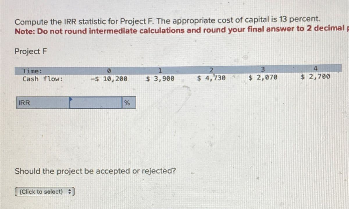 Compute the IRR statistic for Project F. The appropriate cost of capital is 13 percent.
Note: Do not round intermediate calculations and round your final answer to 2 decimal
Project F
Time:
0
1
2
3
4
Cash flow:
-$ 10,200
$ 3,900
$ 4,730
$ 2,070
$ 2,700
IRR
%
Should the project be accepted or rejected?
(Click to select) =