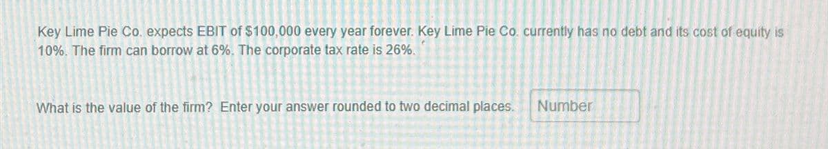 Key Lime Pie Co. expects EBIT of $100,000 every year forever. Key Lime Pie Co. currently has no debt and its cost of equity is
10%. The firm can borrow at 6%. The corporate tax rate is 26%.
What is the value of the firm? Enter your answer rounded to two decimal places.
Number
