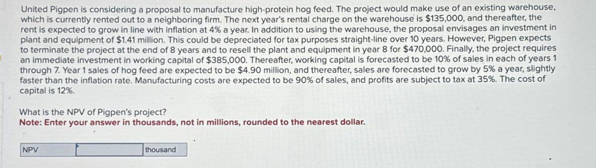 United Pigpen is considering a proposal to manufacture high-protein hog feed. The project would make use of an existing warehouse,
which is currently rented out to a neighboring firm. The next year's rental charge on the warehouse is $135,000, and thereafter, the
rent is expected to grow in line with inflation at 4% a year. In addition to using the warehouse, the proposal envisages an investment in
plant and equipment of $1.41 million. This could be depreciated for tax purposes straight-line over 10 years. However, Pigpen expects
to terminate the project at the end of 8 years and to resell the plant and equipment in year 8 for $470,000. Finally, the project requires
an immediate investment in working capital of $385,000. Thereafter, working capital is forecasted to be 10% of sales in each of years 1
through 7. Year 1 sales of hog feed are expected to be $4.90 million, and thereafter, sales are forecasted to grow by 5% a year, slightly
faster than the inflation rate. Manufacturing costs are expected to be 90% of sales, and profits are subject to tax at 35%. The cost of
capital is 12%.
What is the NPV of Pigpen's project?
Note: Enter your answer in thousands, not in millions, rounded to the nearest dollar.
NPV
thousand