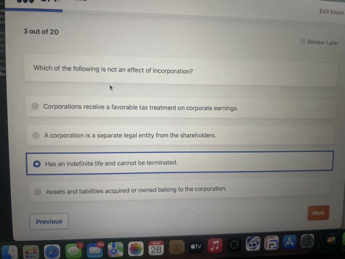 Cro
ela
on
ag
3 out of 20
Vit
ua
con
Pag
Cor
Which of the following is not an effect of incorporation?
Gua
Corporations receive a favorable tax treatment on corporate earnings.
A corporation is a separate legal entity from the shareholders.
Has an indefinite life and cannot be terminated.
Assets and liabilities acquired or owned belong to the corporation.
Previous
Exit Exam
Review Later
185
MAR
28
tv
FAO
Next