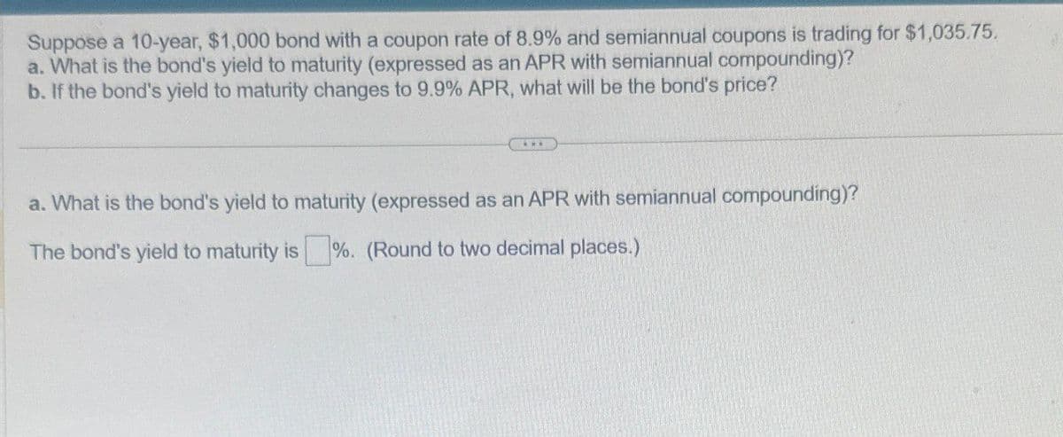 Suppose a 10-year, $1,000 bond with a coupon rate of 8.9% and semiannual coupons is trading for $1,035.75.
a. What is the bond's yield to maturity (expressed as an APR with semiannual compounding)?
b. If the bond's yield to maturity changes to 9.9% APR, what will be the bond's price?
a. What is the bond's yield to maturity (expressed as an APR with semiannual compounding)?
The bond's yield to maturity is %. (Round to two decimal places.)