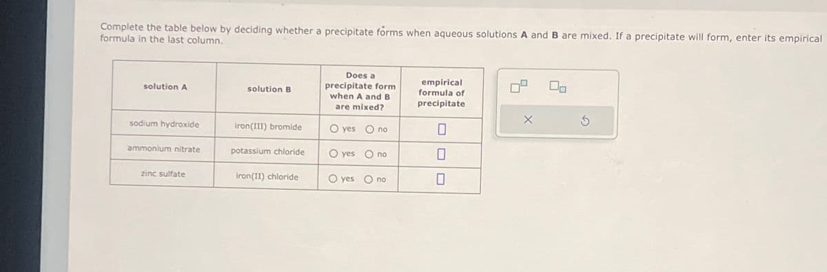 Complete the table below by deciding whether a precipitate forms when aqueous solutions A and B are mixed. If a precipitate will form, enter its empirical
formula in the last column.
solution A
solution B
Does a
precipitate form
when A and B
are mixed?
empirical
formula of
precipitate
sodium hydroxide
iron(III) bromide
O yes Ono
ammonium nitrate
potassium chloride
O yes Ono
☐
zinc sulfate
iron(II) chloride
O yes Ono