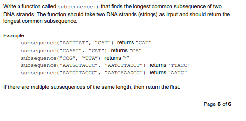 Write a function called subsequence () that finds the longest common subsequence of two
DNA strands. The function should take two DNA strands (strings) as input and should return the
longest common subsequence.
Example:
subsequence ("AATTCAT", "CAT") retums "CAT"
subsequence ("CAAAT", "CAT") returns "CA"
subsequence ("cCG", "TTA") returns ""
subsequence ("AATGTTACCC", "AATCTTACCT") 1eluris "TTACC"
subsequence ("AATCTTAGCC", "AATCAAAGCC") returns "AATC"
If there are multiple subsequences of the same length, then return the first.
Page 6 of 6
