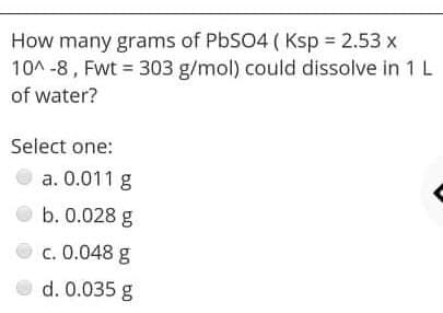 How many grams of PbSO4 ( Ksp 2.53 x
10A -8, Fwt = 303 g/mol) could dissolve in 1L
of water?
Select one:
a. 0.011 g
b. 0.028 g
c. 0.048 g
d. 0.035 g
