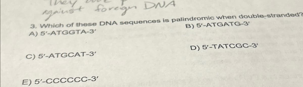 against foreign DNA
3. Which of these DNA sequences is palindromic when double-stranded?
A) 5'-ATGGTA-3'
B) 5'-ATGATG-3'
C) 5'-ATGCAT-3'
E) 5'-CCCCCC-3'
D) 5'-TATCGC-3'