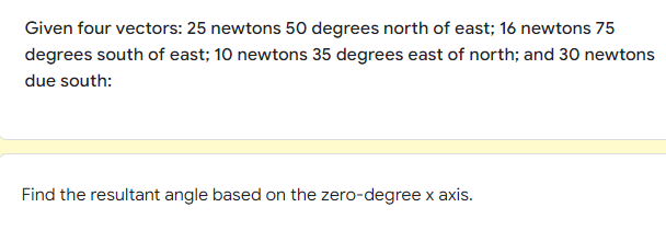 Given four vectors: 25 newtons 50 degrees north of east; 16 newtons 75
degrees south of east; 10 newtons 35 degrees east of north; and 30 newtons
due south:
Find the resultant angle based on the zero-degree x axis.
