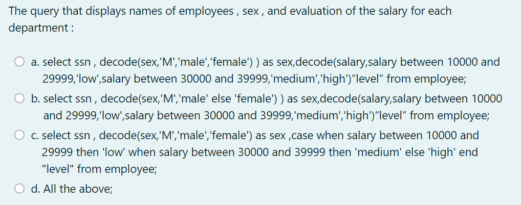 The query that displays names of employees , sex , and evaluation of the salary for each
department :
a. select ssn , decode(sex, 'M','male','female') ) as sex,decode(salary,salary between 10000 and
29999,'low',salary between 30000 and 39999,'medium','high')"level" from employee;
O b. select ssn , decode(sex,'M','male' else 'female') ) as sex,decode(salary,salary between 10000
and 29999,'low',salary between 30000 and 39999,'medium','high')"level" from employee;
C. select ssn , decode(sex,'M','male','female') as sex ,case when salary between 10000 and
29999 then 'low' when salary between 30000 and 39999 then 'medium' else 'high' end
"level" from employee;
d. All the above;

