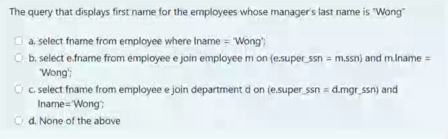 The query that displays first name for the employees whose manager's last name is "Wong"
O a. select fname from employee where Iname = "Wong"
O b. select e.fname from empioyee e join employee m on (e.super_ssn = m.ssn) and m.lname =
%3D
"Wong';
O C. select fname from employee e join department d on (e.super ssn = d.mgr_ssn) and
Iname='Wong;
O d. None of the above
