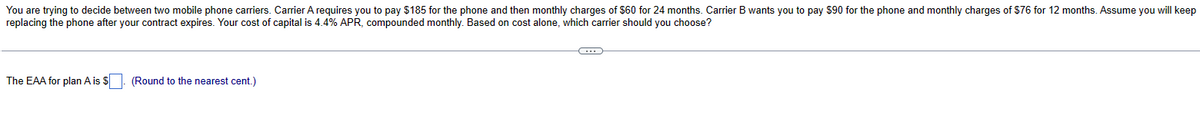 You are trying to decide between two mobile phone carriers. Carrier A requires you to pay $185 for the phone and then monthly charges of $60 for 24 months. Carrier B wants you to pay $90 for the phone and monthly charges of $76 for 12 months. Assume you will keep
replacing the phone after your contract expires. Your cost of capital is 4.4% APR, compounded monthly. Based on cost alone, which carrier should you choose?
The EAA for plan A is $
(Round to the nearest cent.)