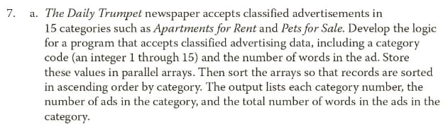 a. The Daily Trumpet newspaper accepts classified advertisements in
15 categories such as Apartments for Rent and Pets for Sale. Develop the logic
for a program that accepts classified advertising data, including a category
code (an integer 1 through 15) and the number of words in the ad. Store
these values in parallel arrays. Then sort the arrays so that records are sorted
in ascending order by category. The output lists each category number, the
number of ads in the category, and the total number of words in the ads in the
7.
category.
