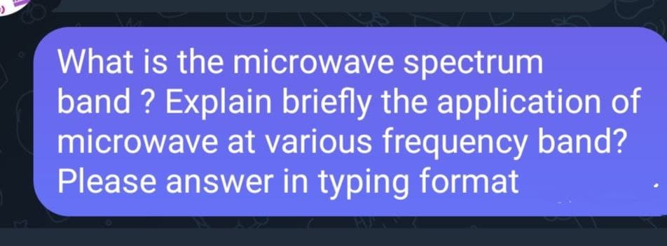 What is the microwave spectrum
band? Explain briefly the application of
microwave at various frequency band?
Please answer in typing format