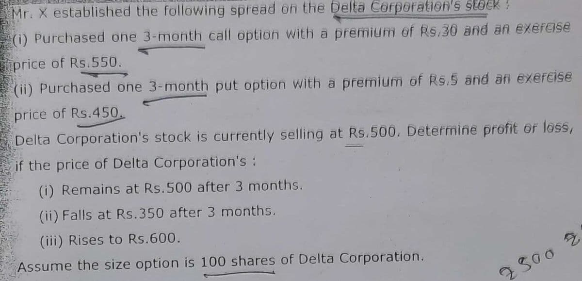 Mr. X established the following spread on the Delta Corporation's stock!
(1) Purchased one 3-month call option with a premium of Rs.30 and an exercise
price of Rs.550.
(ii) Purchased one 3-month put option with a premium of Rs.5 and an exercise
price of Rs.450.
Delta Corporation's stock is currently selling at Rs.500. Determine profit or loss,
if the price of Delta Corporation's :
(i) Remains at Rs.500 after 3 months.
(ii) Falls at Rs.350 after 3 months.
(iii) Rises to Rs.600.
Assume the size option is 100 shares of Delta Corporation.
7500