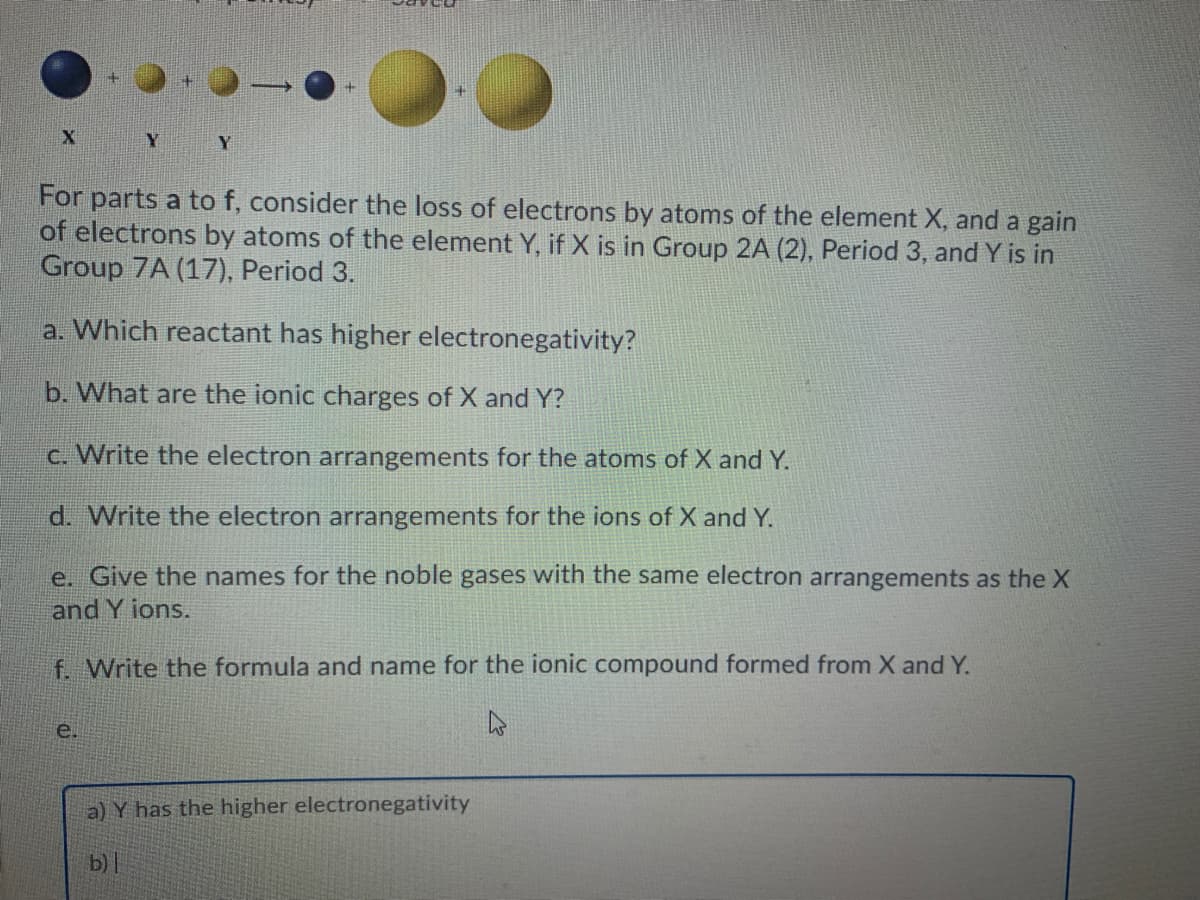 Y
For parts a to f, consider the loss of electrons by atoms of the element X, and a gain
of electrons by atoms of the element Y, if X is in Group 2A (2), Period 3, and Y is in
Group 7A (17), Period 3.
a. Which reactant has higher electronegativity?
b. What are the ionic charges of X and Y?
c. Write the electron arrangements for the atoms of X and Y.
d. Write the electron arrangements for the ions of X and Y.
e. Give the names for the noble gases with the same electron arrangements as the X
and Y ions.
f. Write the formula and name for the ionic compound formed from X and Y.
e.
a) Y has the higher electronegativity
b)
