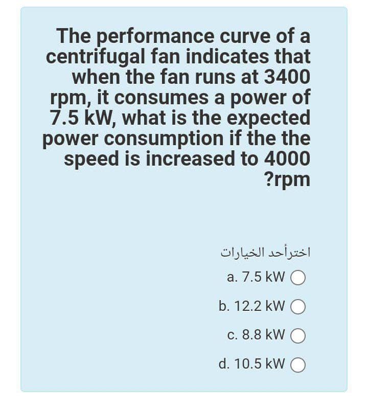 The performance curve of a
centrifugal fan indicates that
when the fan runs at 3400
rpm, it consumes a power of
7.5 kW, what is the expected
power consumption if the the
speed is increased to 4000
?rpm
اخترأحد الخيارات
a. 7.5 kW O
b. 12.2 kW O
c. 8.8 kW O
d. 10.5 kW O
