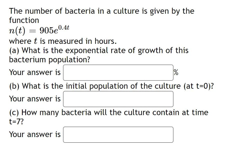 The number of bacteria in a culture is given by the
function
n(t) = 905e0-.4t
where t is measured in hours.
(a) What is the exponential rate of growth of this
bacterium population?
Your answer is
(b) What is the initial population of the culture (at t=0)?
Your answer is
(c) How many bacteria will the culture contain at time
t=7?
Your answer is
